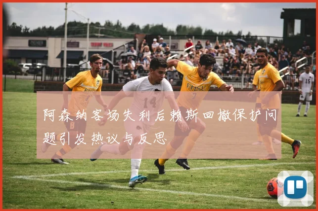 阿森纳客场失利后赖斯回撤保护问题引发热议与反思