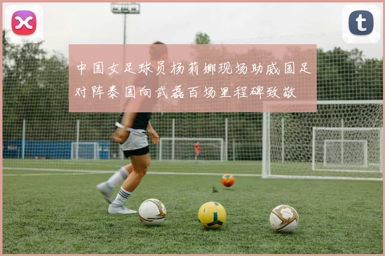中国女足球员杨莉娜现场助威国足对阵泰国向武磊百场里程碑致敬