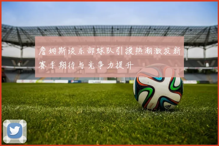 詹姆斯谈东部球队引援热潮激发新赛季期待与竞争力提升
